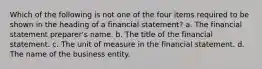 Which of the following is not one of the four items required to be shown in the heading of a financial statement? a. The financial statement preparer's name. b. The title of the financial statement. c. The unit of measure in the financial statement. d. The name of the business entity.