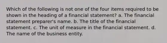 Which of the following is not one of the four items required to be shown in the heading of a financial statement? a. The financial statement preparer's name. b. The title of the financial statement. c. The unit of measure in the financial statement. d. The name of the business entity.