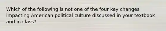 Which of the following is not one of the four key changes impacting American political culture discussed in your textbook and in class?