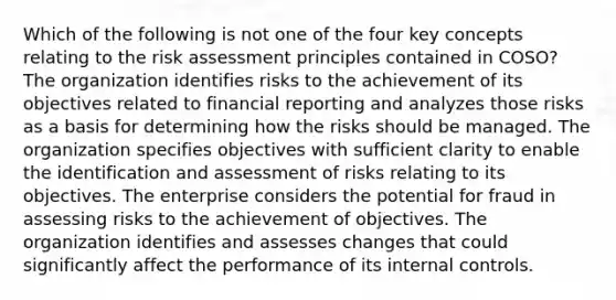 Which of the following is not one of the four key concepts relating to the risk assessment principles contained in COSO? The organization identifies risks to the achievement of its objectives related to financial reporting and analyzes those risks as a basis for determining how the risks should be managed. The organization specifies objectives with sufficient clarity to enable the identification and assessment of risks relating to its objectives. The enterprise considers the potential for fraud in assessing risks to the achievement of objectives. The organization identifies and assesses changes that could significantly affect the performance of its internal controls.