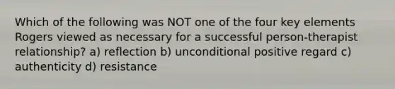 Which of the following was NOT one of the four key elements Rogers viewed as necessary for a successful person-therapist relationship? a) reflection b) unconditional positive regard c) authenticity d) resistance