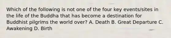 Which of the following is not one of the four key events/sites in the life of the Buddha that has become a destination for Buddhist pilgrims the world over? A. Death B. Great Departure C. Awakening D. Birth