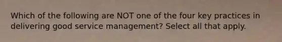 Which of the following are NOT one of the four key practices in delivering good service management? Select all that apply.