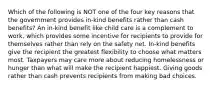 Which of the following is NOT one of the four key reasons that the government provides in-kind benefits rather than cash benefits? An in-kind benefit like child care is a complement to work, which provides some incentive for recipients to provide for themselves rather than rely on the safety net. In-kind benefits give the recipient the greatest flexibility to choose what matters most. Taxpayers may care more about reducing homelessness or hunger than what will make the recipient happiest. Giving goods rather than cash prevents recipients from making bad choices.