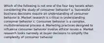 Which of the following is not one of the four key tenets when considering the study of consumer behavior? a. Successful business decisions require an understanding of consumer behavior b. Market research is critical in understanding consumer behavior c. Consumer behavior is a complex, multidimensional process d. Marketing practices designed to influence consumer behavior involve ethical issues e. Market research looks narrowly at buyer decisions to simplify the complexity of consumer behavior