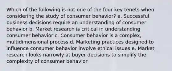 Which of the following is not one of the four key tenets when considering the study of consumer behavior? a. Successful business decisions require an understanding of consumer behavior b. Market research is critical in understanding consumer behavior c. Consumer behavior is a complex, multidimensional process d. Marketing practices designed to influence consumer behavior involve ethical issues e. Market research looks narrowly at buyer decisions to simplify the complexity of consumer behavior