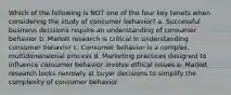 Which of the following is NOT one of the four key tenets when considering the study of consumer behavior? a. Successful business decisions require an understanding of consumer behavior b. Market research is critical in understanding consumer behavior c. Consumer behavior is a complex, multidimensional process d. Marketing practices designed to influence consumer behavior involve ethical issues e. Market research looks narrowly at buyer decisions to simplify the complexity of consumer behavior