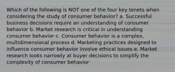 Which of the following is NOT one of the four key tenets when considering the study of consumer behavior? a. Successful business decisions require an understanding of consumer behavior b. Market research is critical in understanding consumer behavior c. Consumer behavior is a complex, multidimensional process d. Marketing practices designed to influence consumer behavior involve ethical issues e. Market research looks narrowly at buyer decisions to simplify the complexity of consumer behavior