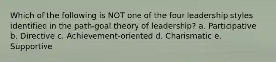 Which of the following is NOT one of the four leadership styles identified in the path-goal theory of leadership? a. Participative b. Directive c. Achievement-oriented d. Charismatic e. Supportive