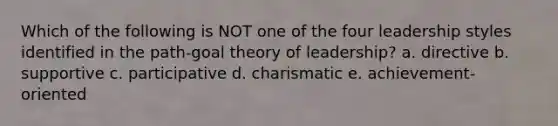 Which of the following is NOT one of the four leadership styles identified in the path-goal theory of leadership? a. directive b. supportive c. participative d. charismatic e. achievement-oriented