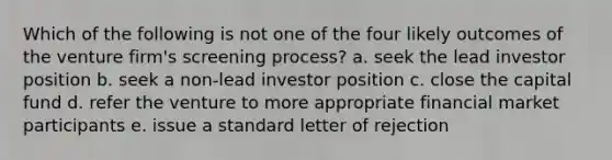 Which of the following is not one of the four likely outcomes of the venture firm's screening process? a. seek the lead investor position b. seek a non-lead investor position c. close the capital fund d. refer the venture to more appropriate financial market participants e. issue a standard letter of rejection