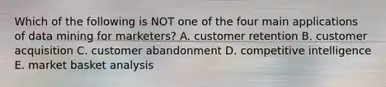 Which of the following is NOT one of the four main applications of data mining for marketers? A. customer retention B. customer acquisition C. customer abandonment D. competitive intelligence E. market basket analysis