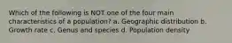 Which of the following is NOT one of the four main characteristics of a population? a. Geographic distribution b. Growth rate c. Genus and species d. Population density