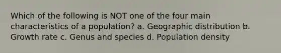 Which of the following is NOT one of the four main characteristics of a population? a. Geographic distribution b. Growth rate c. Genus and species d. Population density