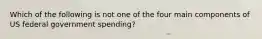 Which of the following is not one of the four main components of US federal government spending?