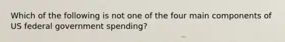 Which of the following is not one of the four main components of US federal government spending?