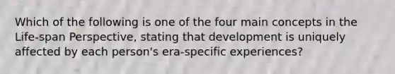 Which of the following is one of the four main concepts in the Life-span Perspective, stating that development is uniquely affected by each person's era-specific experiences?