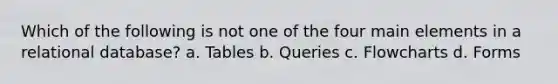 Which of the following is not one of the four main elements in a relational database? a. Tables b. Queries c. Flowcharts d. Forms