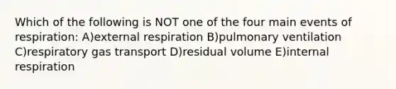 Which of the following is NOT one of the four main events of respiration: A)external respiration B)pulmonary ventilation C)respiratory gas transport D)residual volume E)internal respiration