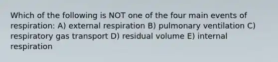 Which of the following is NOT one of the four main events of respiration: A) external respiration B) pulmonary ventilation C) respiratory gas transport D) residual volume E) internal respiration