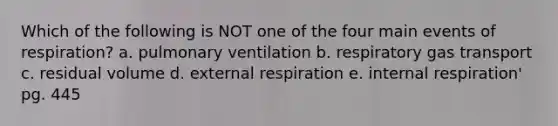 Which of the following is NOT one of the four main events of respiration? a. pulmonary ventilation b. respiratory gas transport c. residual volume d. external respiration e. internal respiration' pg. 445