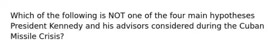 Which of the following is NOT one of the four main hypotheses President Kennedy and his advisors considered during the Cuban Missile Crisis?