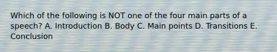 Which of the following is NOT one of the four main parts of a speech? A. Introduction B. Body C. Main points D. Transitions E. Conclusion