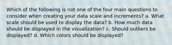 Which of the following is not one of the four main questions to consider when creating your data scale and increments? a. What scale should be used to display the data? b. How much data should be displayed in the visualization? c. Should outliers be displayed? d. Which colors should be displayed?