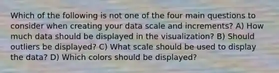 Which of the following is not one of the four main questions to consider when creating your data scale and increments? A) How much data should be displayed in the visualization? B) Should outliers be displayed? C) What scale should be used to display the data? D) Which colors should be displayed?