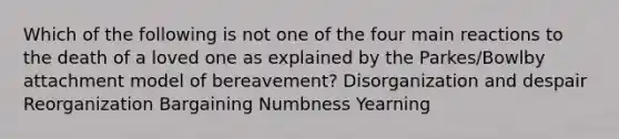 Which of the following is not one of the four main reactions to the death of a loved one as explained by the Parkes/Bowlby attachment model of bereavement? Disorganization and despair Reorganization Bargaining Numbness Yearning