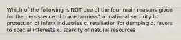 Which of the following is NOT one of the four main reasons given for the persistence of trade barriers? a. national security b. protection of infant industries c. retaliation for dumping d. favors to special interests e. scarcity of natural resources