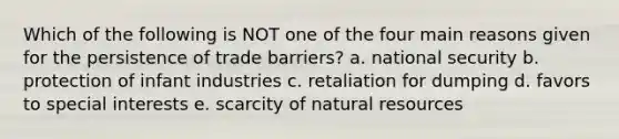 Which of the following is NOT one of the four main reasons given for the persistence of trade barriers? a. national security b. protection of infant industries c. retaliation for dumping d. favors to special interests e. scarcity of natural resources