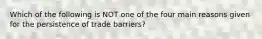 Which of the following is NOT one of the four main reasons given for the persistence of trade barriers?