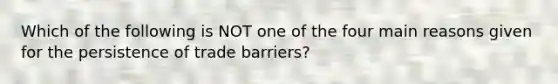 Which of the following is NOT one of the four main reasons given for the persistence of trade barriers?