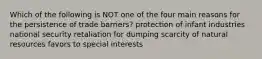 Which of the following is NOT one of the four main reasons for the persistence of trade barriers? protection of infant industries national security retaliation for dumping scarcity of natural resources favors to special interests