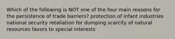 Which of the following is NOT one of the four main reasons for the persistence of trade barriers? protection of infant industries national security retaliation for dumping scarcity of natural resources favors to special interests