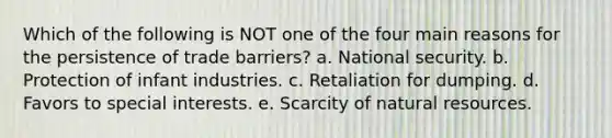 Which of the following is NOT one of the four main reasons for the persistence of trade barriers? a. National security. b. Protection of infant industries. c. Retaliation for dumping. d. Favors to special interests. e. Scarcity of natural resources.