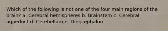 Which of the following is not one of the four main regions of the brain? a. Cerebral hemispheres b. Brainstem c. Cerebral aqueduct d. Cerebellum e. Diencephalon