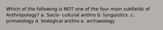 Which of the following is NOT one of the four main subfields of Anthropology? a. Socio- cultural anthro b. lunguisitcs. c. primatology d. biological anthro e. archaeology