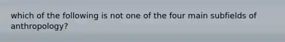 which of the following is not one of the four main subfields of anthropology?