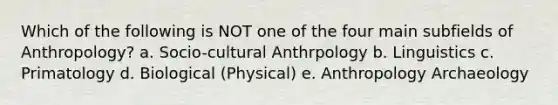 Which of the following is NOT one of the four main subfields of Anthropology? a. Socio-cultural Anthrpology b. Linguistics c. Primatology d. Biological (Physical) e. Anthropology Archaeology