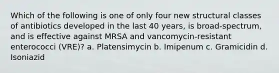 Which of the following is one of only four new structural classes of antibiotics developed in the last 40 years, is broad-spectrum, and is effective against MRSA and vancomycin-resistant enterococci (VRE)? a. Platensimycin b. Imipenum c. Gramicidin d. Isoniazid