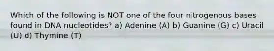 Which of the following is NOT one of the four nitrogenous bases found in DNA nucleotides? a) Adenine (A) b) Guanine (G) c) Uracil (U) d) Thymine (T)