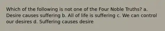 Which of the following is not one of the Four Noble Truths? a. Desire causes suffering b. All of life is suffering c. We can control our desires d. Suffering causes desire