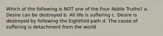 Which of the following is NOT one of the Four Noble Truths? a. Desire can be destroyed b. All life is suffering c. Desire is destroyed by following the Eightfold path d. The cause of suffering is detachment from the world