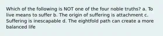 Which of the following is NOT one of the four noble truths? a. To live means to suffer b. The origin of suffering is attachment c. Suffering is inescapable d. The eightfold path can create a more balanced life