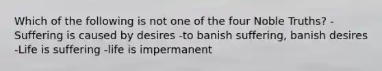 Which of the following is not one of the four Noble Truths? -Suffering is caused by desires -to banish suffering, banish desires -Life is suffering -life is impermanent