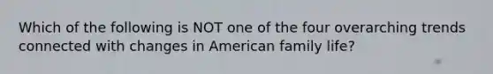 Which of the following is NOT one of the four overarching trends connected with changes in American family life?