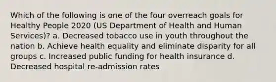 Which of the following is one of the four overreach goals for Healthy People 2020 (US Department of Health and Human Services)? a. Decreased tobacco use in youth throughout the nation b. Achieve health equality and eliminate disparity for all groups c. Increased public funding for health insurance d. Decreased hospital re-admission rates