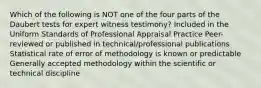 Which of the following is NOT one of the four parts of the Daubert tests for expert witness testimony? Included in the Uniform Standards of Professional Appraisal Practice Peer-reviewed or published in technical/professional publications Statistical rate of error of methodology is known or predictable Generally accepted methodology within the scientific or technical discipline